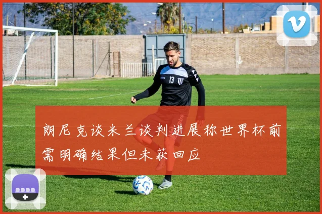 朗尼克谈米兰谈判进展称世界杯前需明确结果但未获回应