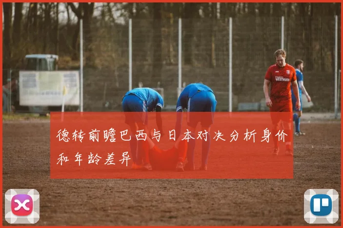 德转前瞻巴西与日本对决分析身价和年龄差异