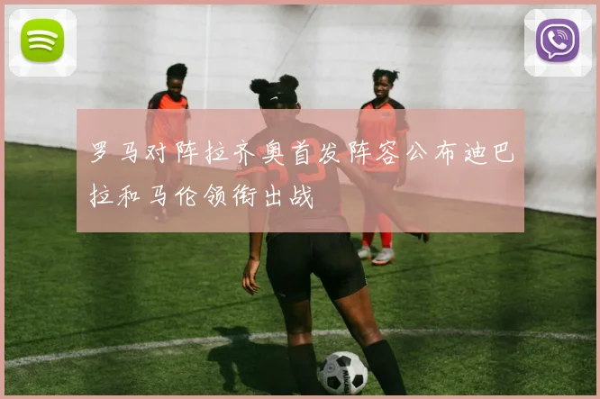 罗马对阵拉齐奥首发阵容公布迪巴拉和马伦领衔出战