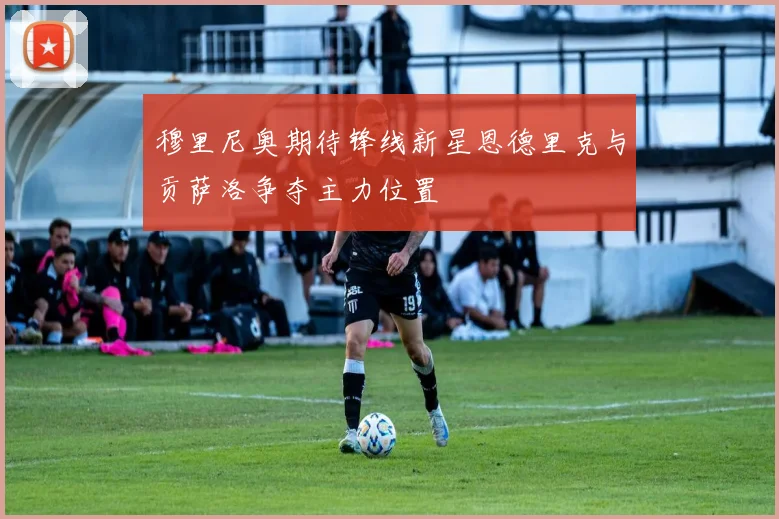 穆里尼奥期待锋线新星恩德里克与贡萨洛争夺主力位置