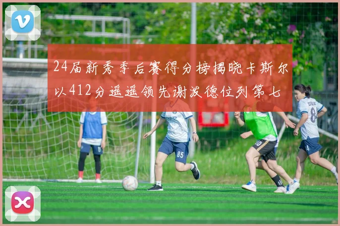 24届新秀季后赛得分榜揭晓卡斯尔以412分遥遥领先谢泼德位列第七