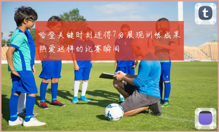 哈登关键时刻连得7分展现训练成果热爱这样的比赛瞬间