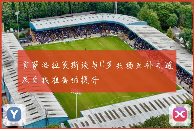 贡萨洛拉莫斯谈与C罗共场互补之道及自我准备的提升