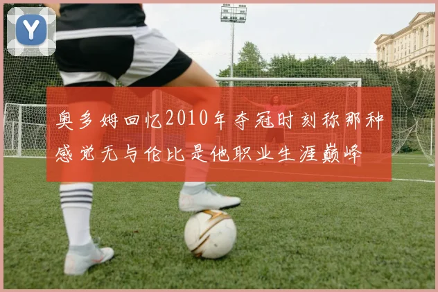 奥多姆回忆2010年夺冠时刻称那种感觉无与伦比是他职业生涯巅峰