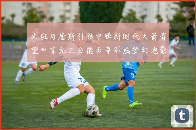 文班与唐斯引领中锋新时代火箭寄望申京无三分能否争冠成梦幻泡影