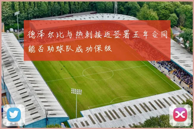 德泽尔比与热刺接近签署五年合同能否助球队成功保级