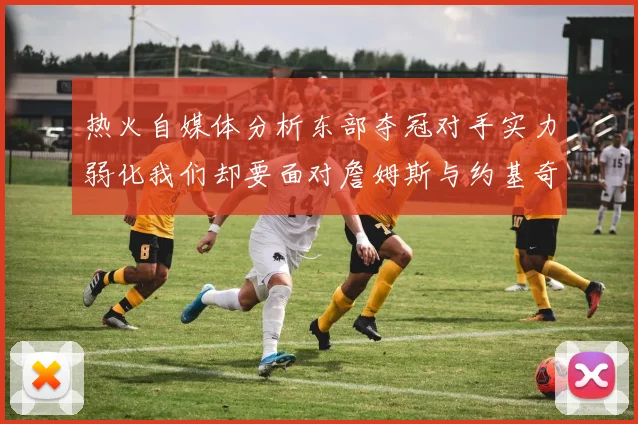 热火自媒体分析东部夺冠对手实力弱化我们却要面对詹姆斯与约基奇的挑战