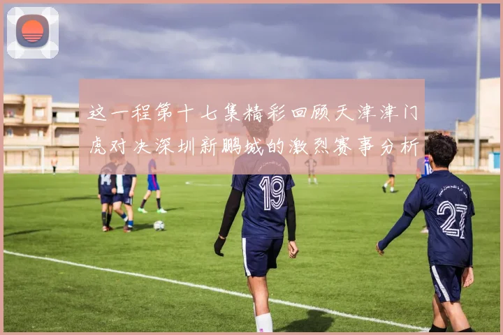 这一程第十七集精彩回顾天津津门虎对决深圳新鹏城的激烈赛事分析与亮点解读