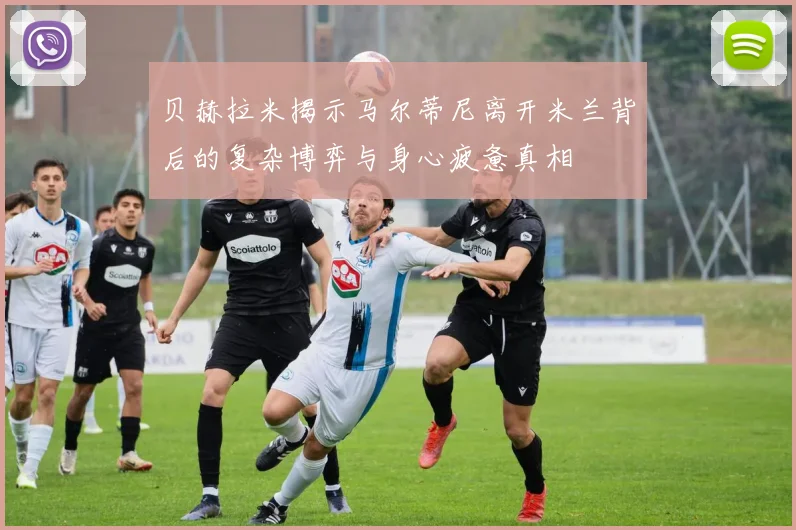 贝赫拉米揭示马尔蒂尼离开米兰背后的复杂博弈与身心疲惫真相