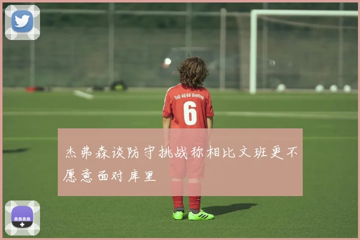 杰弗森谈防守挑战称相比文班更不愿意面对库里