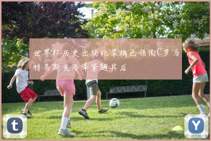 世界杯历史出场纪录梅西领衔C罗马特乌斯克洛泽紧随其后