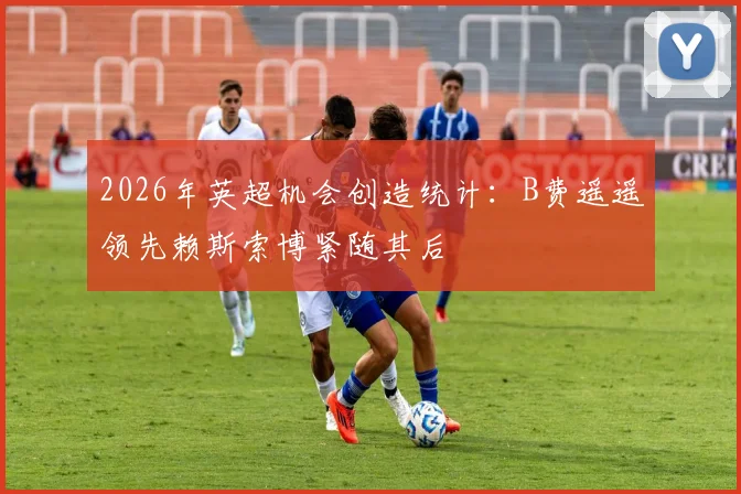 2026年英超机会创造统计：B费遥遥领先赖斯索博紧随其后