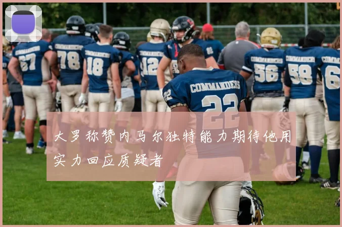 大罗称赞内马尔独特能力期待他用实力回应质疑者