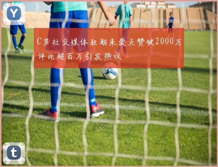 C罗社交媒体狂潮来袭点赞破2000万评论超百万引发热议