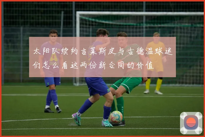 太阳队续约吉莱斯皮与古德温球迷们怎么看这两份新合同的价值