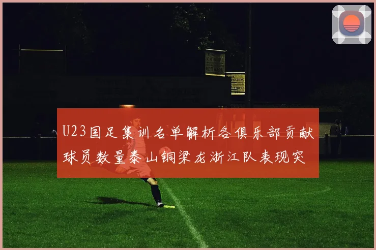 U23国足集训名单解析各俱乐部贡献球员数量泰山铜梁龙浙江队表现突出