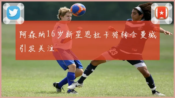 阿森纳16岁新星恩杜卡将转会曼城引发关注