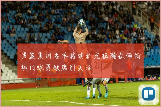 男篮集训名单持续扩充杨瀚森领衔热门球员缺席引关注