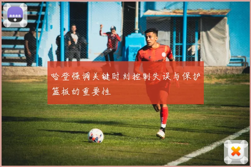 哈登强调关键时刻控制失误与保护篮板的重要性