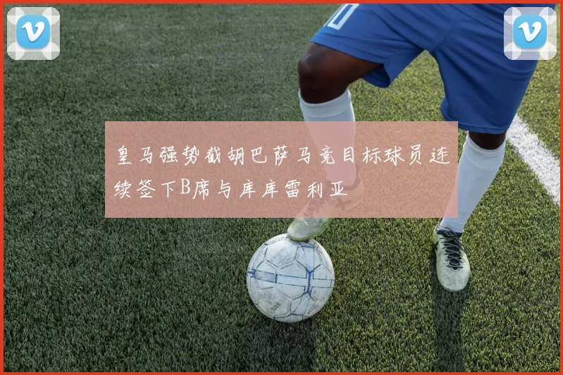 皇马强势截胡巴萨马竞目标球员连续签下B席与库库雷利亚