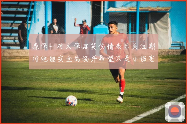 森保一对久保建英伤情表示关注期待他能安全离场并希望只是小伤害