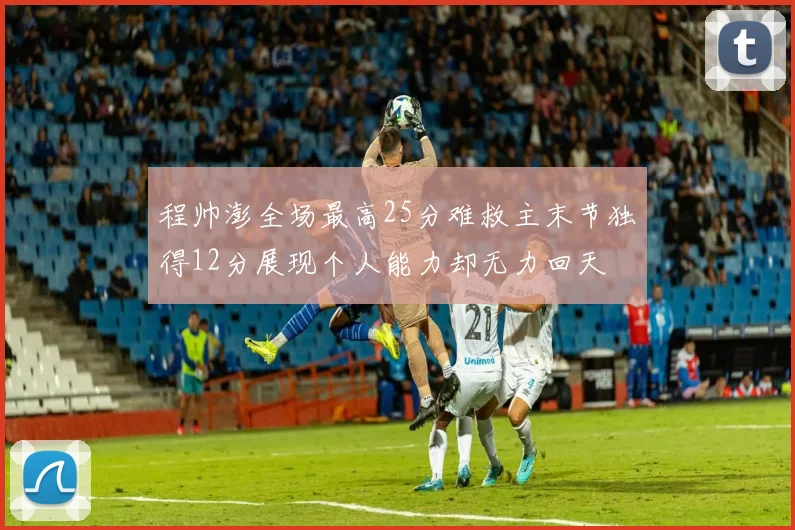 程帅澎全场最高25分难救主末节独得12分展现个人能力却无力回天