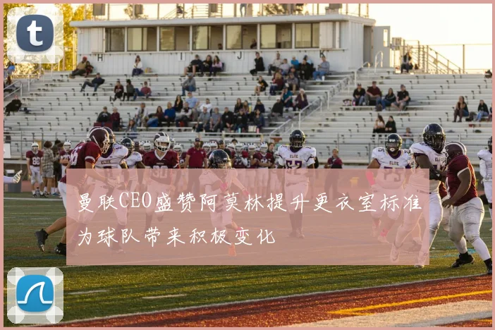 曼联CEO盛赞阿莫林提升更衣室标准为球队带来积极变化