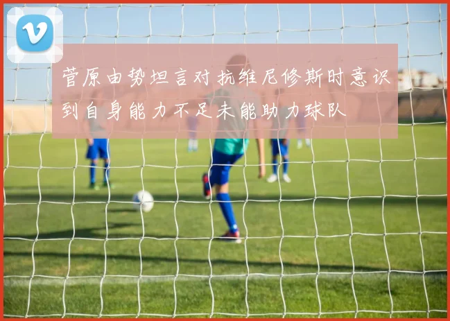 菅原由势坦言对抗维尼修斯时意识到自身能力不足未能助力球队